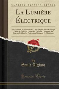 La LumiÃ¨re Ã?lectrique: Son Histoire, Sa Production Et Son Emploi Dans l'Ã?clairage Public Ou PrivÃ©, Les Phares, Les ThÃªatres, l'Industrie, Les Travaux Publics, Les OpÃ©rations Militaires Et Maritimes (Classic Reprint): Son Histoire, Sa Production Et Son Emploi Dans l'Ã?clairage Public Ou PrivÃ©, Les Phares, Les ThÃªatres, l'Industrie, Les Travaux Publics, Les OpÃ©r