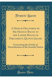 A Speech Delivered by Sir Francis Bacon in the Lower House of Parliament, Quinto Jacobi: Concerning the Article of Naturalization of the Scottish Nation (Classic Reprint)