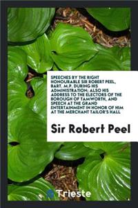 Speeches by the Right Honourable Sir Robert Peel, Bart. M.P. During His Administration; Also His Address to the Electors of the Borough of Tamworth, and Speech at the Grand Entertainment in Honor of Him at the Merchant Tailor's Hall