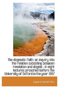 The Dogmatic Faith: An Inquiry Into the Relation Subsisting Between Revelation and Dogma: In Eight