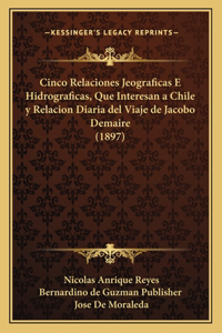 Cinco Relaciones Jeograficas E Hidrograficas, Que Interesan a Chile y Relacion Diaria del Viaje de Jacobo Demaire (1897)