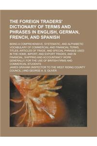 The Foreign Traders' Dictionary of Terms and Phrases in English, German, French, and Spanish; Being a Comprehensive, Systematic, and Alphabetic Vocabulary of Commercial and Financial Terms, Titles, Articles of Trade, and Special Phrases