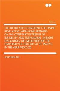 The Truth and Consistency of Divine Revelation, with Some Remarks on the Contrary Extremes of Infidelity and Enthusiasm: In Eight Discourses, Delivered Before the University of Oxford, at St. Mary's, in the Year MDCCCXI
