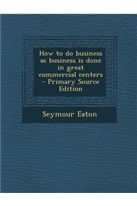 How to Do Business as Business Is Done in Great Commercial Centers - Primary Source Edition