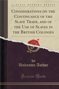 Considerations on the Continuance of the Slave Trade, and of the Use of Slaves in the British Colonies (Classic Reprint)