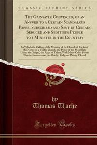 The Gainsayer Convinced, or an Answer to a Certain Scandalous Paper, Subscribed and Sent by Certain Seduced and Seditious People to a Minister in the Countrey: In Which the Calling of the Ministry of the Church of England, the Nature of a Visible C