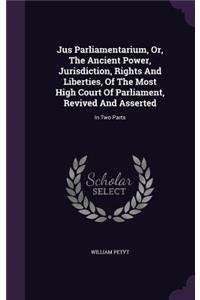 Jus Parliamentarium, Or, The Ancient Power, Jurisdiction, Rights And Liberties, Of The Most High Court Of Parliament, Revived And Asserted: In Two Parts