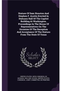 Statues Of Sam Houston And Stephen F. Austin Erected In Statuary Hall Of The Capitol Building At Washington. Proceedings In The House Of Representatives On The Occasion Of The Reception And Acceptance Of The Statues From The State Of Texas