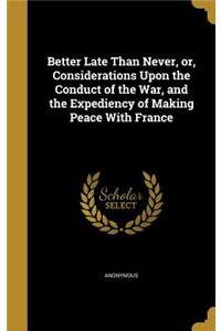 Better Late Than Never, or, Considerations Upon the Conduct of the War, and the Expediency of Making Peace With France
