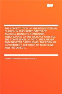 The Constitution of the Presbyterian Church in the United States of America: Being Its Standards Subordinate to the Word of God, Viz. the Confession of Faith, the Larger and Shorter Catechisms, the Form of Government, the Book of Discipline, and th