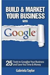 Build & Market Your Business with Google: A Step-By-Step Guide to Unlocking the Power of Google and Maximizing Your Online Potential