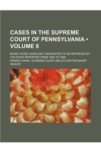 Cases in the Supreme Court of Pennsylvania (Volume 6); Being Those Cases Not Designated to Be Reported by the State Reporter from 1885 to 1889