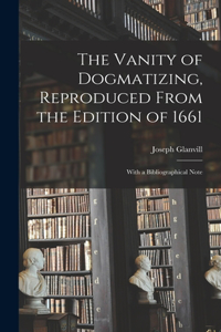 Vanity of Dogmatizing, Reproduced From the Edition of 1661