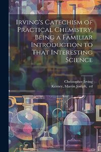 Irving's Catechism of Practical Chemistry, Being a Familiar Introduction to That Interesting Science