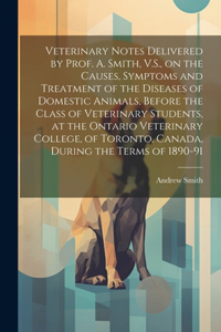 Veterinary Notes Delivered by Prof. A. Smith, V.S., on the Causes, Symptoms and Treatment of the Diseases of Domestic Animals, Before the Class of Veterinary Students, at the Ontario Veterinary College, of Toronto, Canada, During the Terms of 1890-