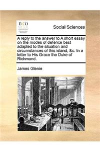 A Reply to the Answer to a Short Essay on the Modes of Defence Best Adapted to the Situation and Circumstances of This Island, &c. in a Letter to His Grace the Duke of Richmond.