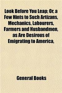 Look Before You Leap; Or, a Few Hints to Such Artizans, Mechanics, Labourers, Farmers and Husbandmen, as Are Desirous of Emigrating to America,
