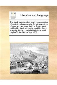 The tryal, examination, and condemnation, of occasional conformity, &c. at a sessions of oyer and terminer, held at Troynovant, before Mr. Justice Upright, and Mr. Baron Integrity. At the common-hall of the said city on T- the 26th of J-y, 1703.