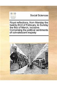 Royal reflections, from Monday the twenty-third of February, to Sunday the first of March, inclusive. Comprising the political sentiments of convalescent majesty