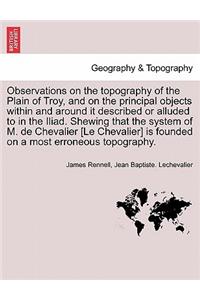 Observations on the Topography of the Plain of Troy, and on the Principal Objects Within and Around It Described or Alluded to in the Iliad. Shewing That the System of M. de Chevalier [Le Chevalier] Is Founded on a Most Erroneous Topography.