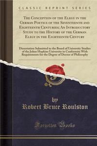 The Conception of the Elegy in the German Poetics of the Seventeenth and Eighteenth Centuries; An Introductory Study to the History of the German Elegy in the Eighteenth Century: Dissertation Submitted to the Board of University Studies of the John