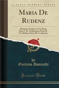 Maria de Rudenz: Dramma Tragico in Tre Parti; Parte I. Il Testamento; Parte II. Un Delitto; Parte III. Lo Spettro (Classic Reprint)