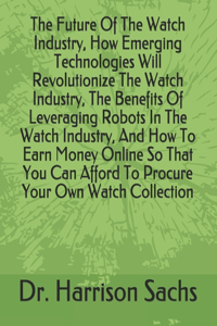 Future Of The Watch Industry, How Emerging Technologies Will Revolutionize The Watch Industry, The Benefits Of Leveraging Robots In The Watch Industry, And How To Earn Money Online So That You Can Afford To Procure Your Own Watch Collection