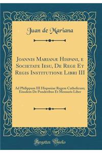 Joannis Marianï¿½ Hispani, E Societate Iesu, de Rege Et Regis Institutione Libri III: Ad Philippum III Hispaniae Regem Catholicum; Eiusdem de Ponderibus Et Mensuris Liber (Classic Reprint)