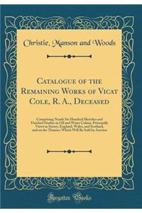 Catalogue of the Remaining Works of Vicat Cole, R. A., Deceased: Comprising Nearly Six Hundred Sketches and Finished Studies in Oil and Water Colour, Principally Views in Surrey, England, Wales, and Scotland, and on the Thames; Which Will Be Sold b