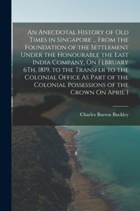 An Anecdotal History of Old Times in Singapore ... From the Foundation of the Settlement Under the Honourable the East India Company, On February 6Th, 1819, to the Transfer to the Colonial Office As Part of the Colonial Possessions of the Crown On