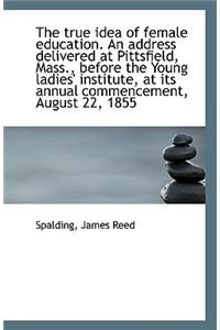 The True Idea of Female Education. an Address Delivered at Pittsfield, Mass., Before the Young Ladie