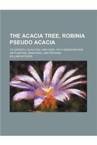 The Acacia Tree, Robinia Pseudo Acacia; Its Growth, Qualities, and Uses. with Observations on Planting, Manuring, and Pruning