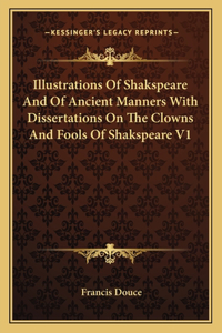 Illustrations Of Shakspeare And Of Ancient Manners With Dissertations On The Clowns And Fools Of Shakspeare V1