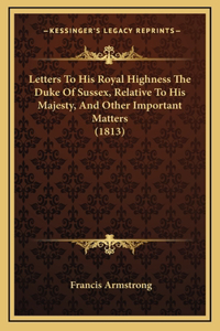 Letters To His Royal Highness The Duke Of Sussex, Relative To His Majesty, And Other Important Matters (1813)