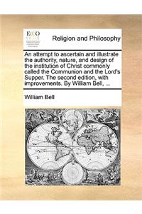 An attempt to ascertain and illustrate the authority, nature, and design of the institution of Christ commonly called the Communion and the Lord's Supper. The second edition, with improvements. By William Bell, ...