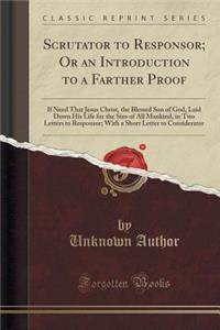 Scrutator to Responsor; Or an Introduction to a Farther Proof: If Need That Jesus Christ, the Blessed Son of God, Laid Down His Life for the Sins of All Mankind, in Two Letters to Responsor; With a Short Letter to Considerator (Classic Reprint)