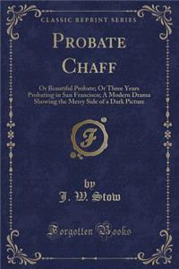 Probate Chaff: Or Beautiful Probate; Or Three Years Probating in San Francisco; A Modern Drama Showing the Merry Side of a Dark Picture (Classic Reprint)
