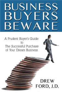 Business Buyers Beware: A Prudent Buyer's Guide to the Successful Purchase of Your Dream Business