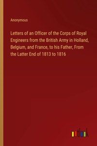 Letters of an Officer of the Corps of Royal Engineers from the British Army in Holland, Belgium, and France, to his Father, From the Latter End of 1813 to 1816