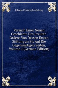 Versuch Einer Neuen Geschichte Des Jesuiter-Ordens Von Dessen Ersten Stiftung an Bis Auf Die Gegenwartigen Zeiten, Volume 1 (German Edition)