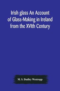 Irish glass An Account of Glass-Making in Ireland from the XVIth Century to the Present Day of The National Museum of Ireland. Illustrated With Reproductions of 188 Typical Pieces of Irish Glass and 220 Patterns And Designs