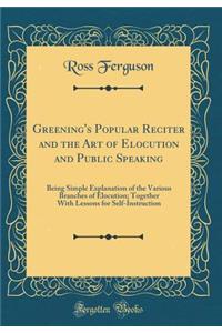 Greening's Popular Reciter and the Art of Elocution and Public Speaking: Being Simple Explanation of the Various Branches of Elocution; Together with Lessons for Self-Instruction (Classic Reprint)