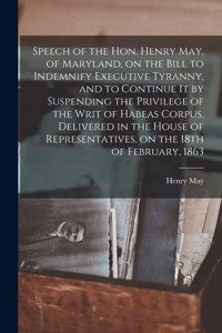 Speech of the Hon. Henry May, of Maryland, on the Bill to Indemnify Executive Tyranny, and to Continue It by Suspending the Privilege of the Writ of Habeas Corpus, Delivered in the House of Representatives, on the 18th of February, 1863