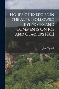 Hours of Exercise in the Alps. [Followed By] Notes and Comments On Ice and Glaciers [&C.]