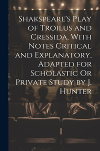 Shakspeare's Play of Troilus and Cressida, With Notes Critical and Explanatory, Adapted for Scholastic Or Private Study by J. Hunter