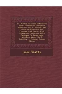Dr. Watts's Historical Catechisms (the Catechism of Scripture Names for Little Children, the Historical Catechism for Children and Youth), with Alterations. [Followed By] a Catalogue of Remarkable Scripture Names. by J. Priestley...