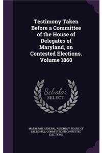 Testimony Taken Before a Committee of the House of Delegates of Maryland, on Contested Elections. Volume 1860
