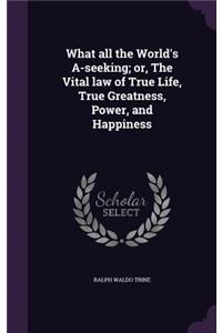 What all the World's A-seeking; or, The Vital law of True Life, True Greatness, Power, and Happiness