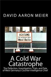 Cold War Catastrophe: The Defection, Investigation, Trials, and Fate of West Germany's Counter-Intelligence Chief