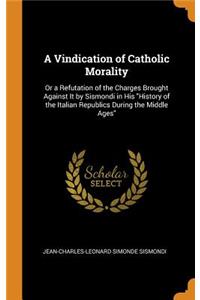 Vindication of Catholic Morality: Or a Refutation of the Charges Brought Against It by Sismondi in His "History of the Italian Republics During the Middle Ages"